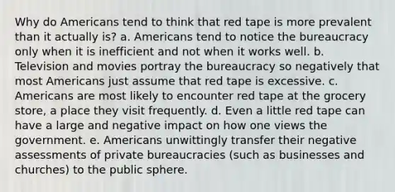 Why do Americans tend to think that red tape is more prevalent than it actually is? a. Americans tend to notice the bureaucracy only when it is inefficient and not when it works well. b. Television and movies portray the bureaucracy so negatively that most Americans just assume that red tape is excessive. c. Americans are most likely to encounter red tape at the grocery store, a place they visit frequently. d. Even a little red tape can have a large and negative impact on how one views the government. e. Americans unwittingly transfer their negative assessments of private bureaucracies (such as businesses and churches) to the public sphere.