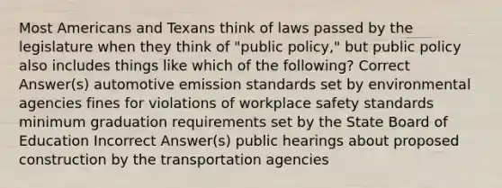 Most Americans and Texans think of laws passed by the legislature when they think of "public policy," but public policy also includes things like which of the following? Correct Answer(s) automotive emission standards set by environmental agencies fines for violations of workplace safety standards minimum graduation requirements set by the State Board of Education Incorrect Answer(s) public hearings about proposed construction by the transportation agencies