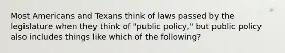 Most Americans and Texans think of laws passed by the legislature when they think of "public policy," but public policy also includes things like which of the following?