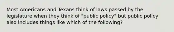 Most Americans and Texans think of laws passed by the legislature when they think of "public policy" but public policy also includes things like which of the following?