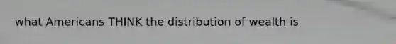 what Americans THINK the distribution of wealth is