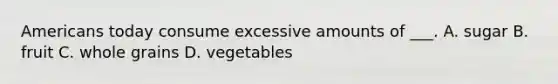 Americans today consume excessive amounts of ___. A. sugar B. fruit C. whole grains D. vegetables