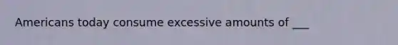 Americans today consume excessive amounts of ___