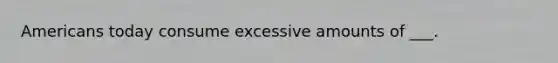 Americans today consume excessive amounts of ___.