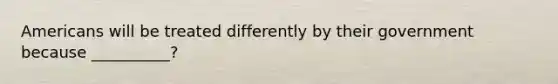 Americans will be treated differently by their government because __________?