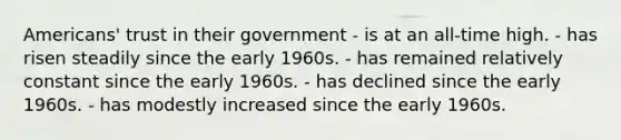 Americans' trust in their government - is at an all-time high. - has risen steadily since the early 1960s. - has remained relatively constant since the early 1960s. - has declined since the early 1960s. - has modestly increased since the early 1960s.