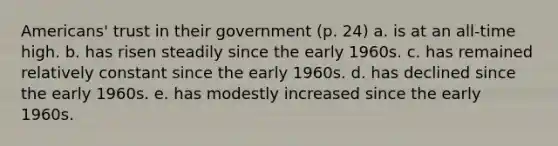 Americans' trust in their government (p. 24) a. is at an all-time high. b. has risen steadily since the early 1960s. c. has remained relatively constant since the early 1960s. d. has declined since the early 1960s. e. has modestly increased since the early 1960s.