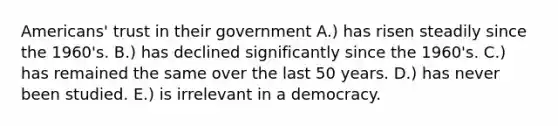 Americans' trust in their government A.) has risen steadily since the 1960's. B.) has declined significantly since the 1960's. C.) has remained the same over the last 50 years. D.) has never been studied. E.) is irrelevant in a democracy.