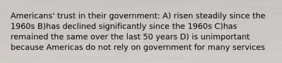 Americans' trust in their government: A) risen steadily since the 1960s B)has declined significantly since the 1960s C)has remained the same over the last 50 years D) is unimportant because Americas do not rely on government for many services