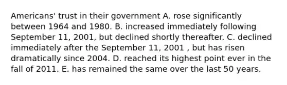 Americans' trust in their government A. rose significantly between 1964 and 1980. B. increased immediately following September 11, 2001, but declined shortly thereafter. C. declined immediately after the September 11, 2001 , but has risen dramatically since 2004. D. reached its highest point ever in the fall of 2011. E. has remained the same over the last 50 years.