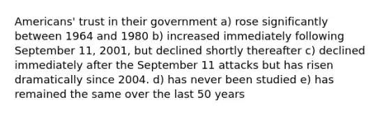 Americans' trust in their government a) rose significantly between 1964 and 1980 b) increased immediately following September 11, 2001, but declined shortly thereafter c) declined immediately after the September 11 attacks but has risen dramatically since 2004. d) has never been studied e) has remained the same over the last 50 years