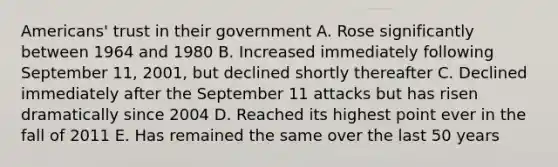 Americans' trust in their government A. Rose significantly between 1964 and 1980 B. Increased immediately following September 11, 2001, but declined shortly thereafter C. Declined immediately after the September 11 attacks but has risen dramatically since 2004 D. Reached its highest point ever in the fall of 2011 E. Has remained the same over the last 50 years