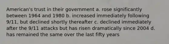 American's trust in their government a. rose significantly between 1964 and 1980 b. increased immediately following 9/11, but declined shortly thereafter c. declined immediately after the 9/11 attacks but has risen dramatically since 2004 d. has remained the same over the last fifty years