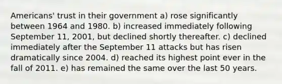 Americans' trust in their government a) rose significantly between 1964 and 1980. b) increased immediately following September 11, 2001, but declined shortly thereafter. c) declined immediately after the September 11 attacks but has risen dramatically since 2004. d) reached its highest point ever in the fall of 2011. e) has remained the same over the last 50 years.