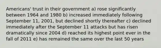 Americans' trust in their government a) rose significantly between 1964 and 1980 b) increased immediately following September 11, 2001, but declined shortly thereafter c) declined immediately after the September 11 attacks but has risen dramatically since 2004 d) reached its highest point ever in the fall of 2011 e) has remained the same over the last 50 years