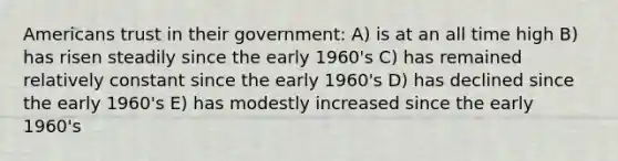 Americans trust in their government: A) is at an all time high B) has risen steadily since the early 1960's C) has remained relatively constant since the early 1960's D) has declined since the early 1960's E) has modestly increased since the early 1960's