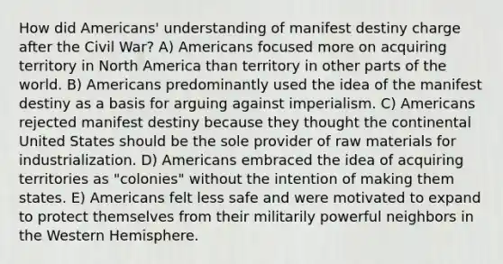 How did Americans' understanding of manifest destiny charge after the Civil War? A) Americans focused more on acquiring territory in North America than territory in other parts of the world. B) Americans predominantly used the idea of the manifest destiny as a basis for arguing against imperialism. C) Americans rejected manifest destiny because they thought the continental United States should be the sole provider of raw materials for industrialization. D) Americans embraced the idea of acquiring territories as "colonies" without the intention of making them states. E) Americans felt less safe and were motivated to expand to protect themselves from their militarily powerful neighbors in the Western Hemisphere.