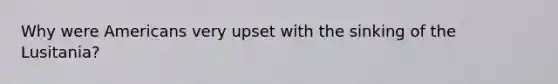Why were Americans very upset with the sinking of the Lusitania?