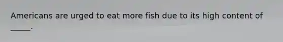 Americans are urged to eat more fish due to its high content of _____.