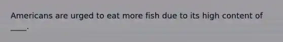 Americans are urged to eat more fish due to its high content of ____.