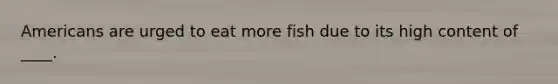 ​Americans are urged to eat more fish due to its high content of ____.