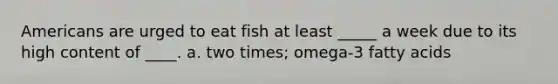 Americans are urged to eat fish at least _____ a week due to its high content of ____. a. two times; omega-3 fatty acids