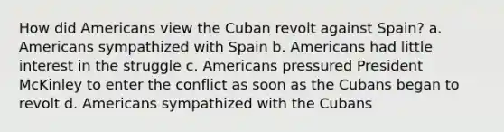 How did Americans view the Cuban revolt against Spain? a. Americans sympathized with Spain b. Americans had little interest in the struggle c. Americans pressured President McKinley to enter the conflict as soon as the Cubans began to revolt d. Americans sympathized with the Cubans