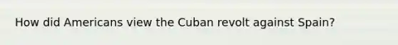 How did Americans view the Cuban revolt against Spain?