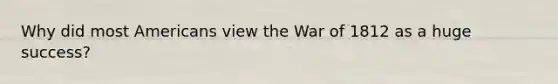 Why did most Americans view the War of 1812 as a huge success?