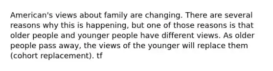 American's views about family are changing. There are several reasons why this is happening, but one of those reasons is that older people and younger people have different views. As older people pass away, the views of the younger will replace them (cohort replacement). tf