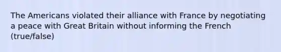 The Americans violated their alliance with France by negotiating a peace with Great Britain without informing the French (true/false)