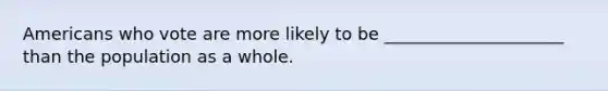 Americans who vote are more likely to be _____________________ than the population as a whole.