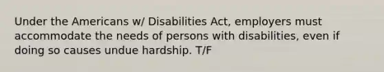 Under the Americans w/ Disabilities Act, employers must accommodate the needs of persons with disabilities, even if doing so causes undue hardship. T/F