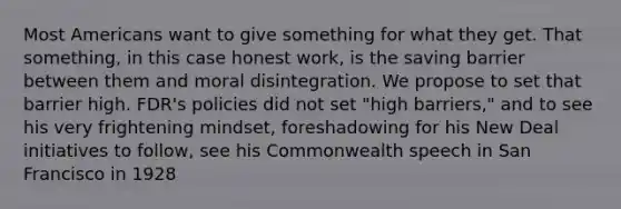 Most Americans want to give something for what they get. That something, in this case honest work, is the saving barrier between them and moral disintegration. We propose to set that barrier high. FDR's policies did not set "high barriers," and to see his very frightening mindset, foreshadowing for his New Deal initiatives to follow, see his Commonwealth speech in San Francisco in 1928