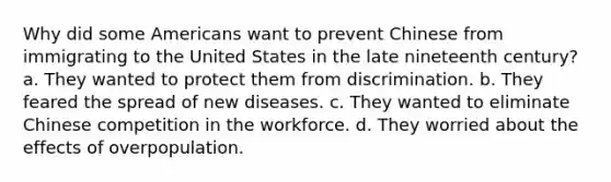 Why did some Americans want to prevent Chinese from immigrating to the United States in the late nineteenth century? a. They wanted to protect them from discrimination. b. They feared the spread of new diseases. c. They wanted to eliminate Chinese competition in the workforce. d. They worried about the effects of overpopulation.