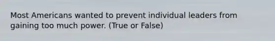 Most Americans wanted to prevent individual leaders from gaining too much power. (True or False)