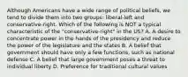 Although Americans have a wide range of political beliefs, we tend to divide them into two groups: liberal-left and conservative-right. Which of the following is NOT a typical characteristic of the "conservative-right" in the US? A. A desire to concentrate power in the hands of the presidency and reduce the power of the legislature and the states B. A belief that government should have only a few functions, such as national defense C. A belief that large government poses a threat to individual liberty D. Preference for traditional cultural values