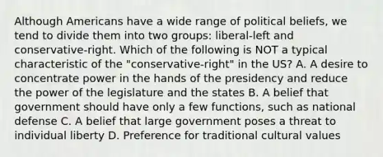 Although Americans have a wide range of political beliefs, we tend to divide them into two groups: liberal-left and conservative-right. Which of the following is NOT a typical characteristic of the "conservative-right" in the US? A. A desire to concentrate power in the hands of the presidency and reduce the power of the legislature and the states B. A belief that government should have only a few functions, such as national defense C. A belief that large government poses a threat to individual liberty D. Preference for traditional cultural values