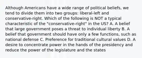 Although Americans have a wide range of political beliefs, we tend to divide them into two groups: liberal-left and conservative-right. Which of the following is NOT a typical characteristic of the "conservative-right" in the US? A. A belief that large government poses a threat to individual liberty B. A belief that government should have only a few functions, such as national defense C. Preference for traditional cultural values D. A desire to concentrate power in the hands of the presidency and reduce the power of the legislature and the states