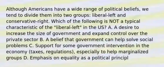 Although Americans have a wide range of political beliefs, we tend to divide them into two groups: liberal-left and conservative-right. Which of the following is NOT a typical characteristic of the "liberal-left" in the US? A. A desire to increase the size of government and expand control over the private sector B. A belief that government can help solve social problems C. Support for some government intervention in the economy (taxes, regulations), especially to help marginalized groups D. Emphasis on equality as a political principl