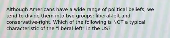 Although Americans have a wide range of political beliefs, we tend to divide them into two groups: liberal-left and conservative-right. Which of the following is NOT a typical characteristic of the "liberal-left" in the US?