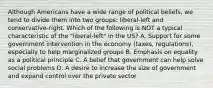 Although Americans have a wide range of political beliefs, we tend to divide them into two groups: liberal-left and conservative-right. Which of the following is NOT a typical characteristic of the "liberal-left" in the US? A. Support for some government intervention in the economy (taxes, regulations), especially to help marginalized groups B. Emphasis on equality as a political principle C. A belief that government can help solve social problems D. A desire to increase the size of government and expand control over the private sector