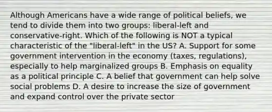 Although Americans have a wide range of political beliefs, we tend to divide them into two groups: liberal-left and conservative-right. Which of the following is NOT a typical characteristic of the "liberal-left" in the US? A. Support for some government intervention in the economy (taxes, regulations), especially to help marginalized groups B. Emphasis on equality as a political principle C. A belief that government can help solve social problems D. A desire to increase the size of government and expand control over the private sector