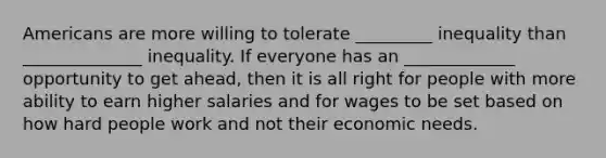 Americans are more willing to tolerate _________ inequality than ______________ inequality. If everyone has an _____________ opportunity to get ahead, then it is all right for people with more ability to earn higher salaries and for wages to be set based on how hard people work and not their economic needs.