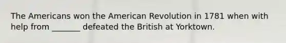 The Americans won the American Revolution in 1781 when with help from _______ defeated the British at Yorktown.