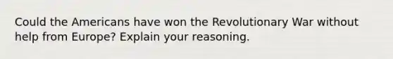 Could the Americans have won the Revolutionary War without help from Europe? Explain your reasoning.