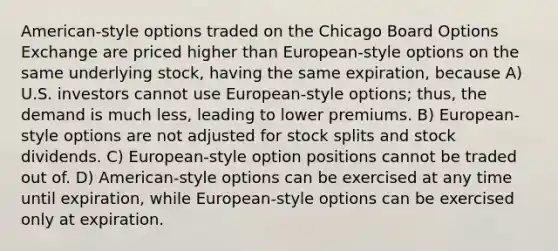 American-style options traded on the Chicago Board Options Exchange are priced higher than European-style options on the same underlying stock, having the same expiration, because A) U.S. investors cannot use European-style options; thus, the demand is much less, leading to lower premiums. B) European-style options are not adjusted for stock splits and stock dividends. C) European-style option positions cannot be traded out of. D) American-style options can be exercised at any time until expiration, while European-style options can be exercised only at expiration.