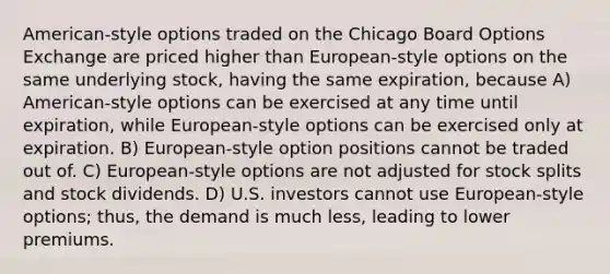 American-style options traded on the Chicago Board Options Exchange are priced higher than European-style options on the same underlying stock, having the same expiration, because A) American-style options can be exercised at any time until expiration, while European-style options can be exercised only at expiration. B) European-style option positions cannot be traded out of. C) European-style options are not adjusted for stock splits and stock dividends. D) U.S. investors cannot use European-style options; thus, the demand is much less, leading to lower premiums.