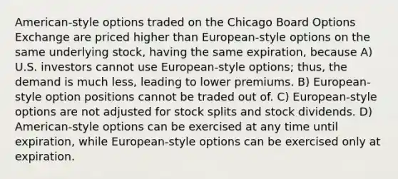 American-style options traded on the Chicago Board Options Exchange are priced higher than European-style options on the same underlying stock, having the same expiration, because A) U.S. investors cannot use European-style options; thus, the demand is much less, leading to lower premiums. B) European-style option positions cannot be traded out of. C) European-style options are not adjusted for <a href='https://www.questionai.com/knowledge/kHSOdJ9IsR-stock-splits' class='anchor-knowledge'>stock splits</a> and stock dividends. D) American-style options can be exercised at any time until expiration, while European-style options can be exercised only at expiration.