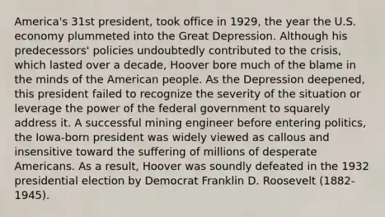 America's 31st president, took office in 1929, the year the U.S. economy plummeted into the Great Depression. Although his predecessors' policies undoubtedly contributed to the crisis, which lasted over a decade, Hoover bore much of the blame in the minds of the American people. As the Depression deepened, this president failed to recognize the severity of the situation or leverage the power of the federal government to squarely address it. A successful mining engineer before entering politics, the Iowa-born president was widely viewed as callous and insensitive toward the suffering of millions of desperate Americans. As a result, Hoover was soundly defeated in the 1932 presidential election by Democrat Franklin D. Roosevelt (1882-1945).